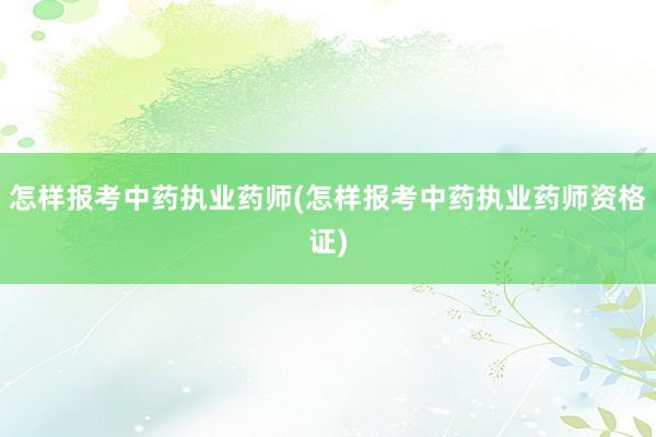 怎样报考中药执业药师(怎样报考中药执业药师资格证)