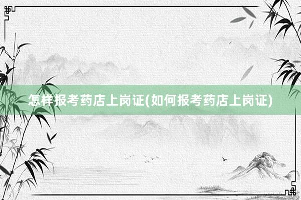 怎样报考药店上岗证(如何报考药店上岗证)