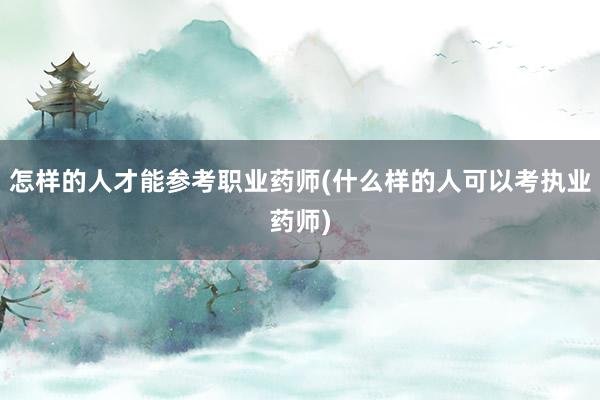 怎样的人才能参考职业药师(什么样的人可以考执业药师)