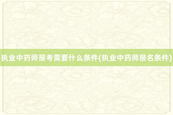 执业中药师报考需要什么条件(执业中药师报名条件)