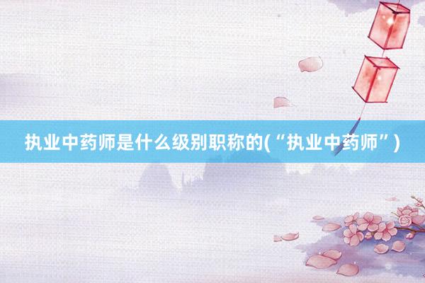 执业中药师是什么级别职称的(“执业中药师”)